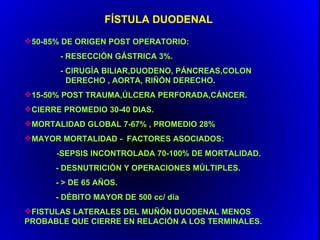 FÍSTULA DUODENAL
50-85% DE ORIGEN POST OPERATORIO:
       - RESECCIÓN GÁSTRICA 3%.
       - CIRUGÍA BILIAR,DUODENO, PÁNCREAS,COLON
         DERECHO , AORTA, RIÑÓN DERECHO.
15-50% POST TRAUMA,ÚLCERA PERFORADA,CÁNCER.
CIERRE PROMEDIO 30-40 DIAS.
MORTALIDAD GLOBAL 7-67% , PROMEDIO 28%
MAYOR MORTALIDAD - FACTORES ASOCIADOS:
      -SEPSIS INCONTROLADA 70-100% DE MORTALIDAD.
      - DESNUTRICIÓN Y OPERACIONES MÚLTIPLES.
      - > DE 65 AÑOS.
      - DÉBITO MAYOR DE 500 cc/ dia
FISTULAS LATERALES DEL MUÑÓN DUODENAL MENOS
PROBABLE QUE CIERRE EN RELACIÓN A LOS TERMINALES.
 