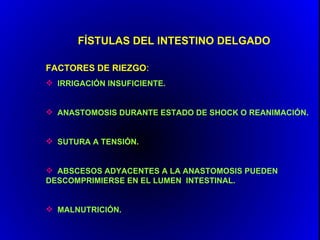 FÍSTULAS DEL INTESTINO DELGADO

FACTORES DE RIEZGO:
 IRRIGACIÓN INSUFICIENTE.


 ANASTOMOSIS DURANTE ESTADO DE SHOCK O REANIMACIÓN.


 SUTURA A TENSIÓN.


 ABSCESOS ADYACENTES A LA ANASTOMOSIS PUEDEN
DESCOMPRIMIERSE EN EL LUMEN INTESTINAL.


 MALNUTRICIÓN.
 
