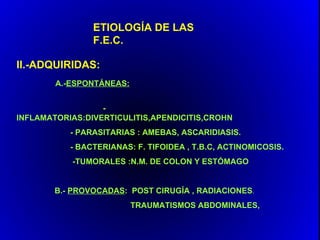 ETIOLOGÍA DE LAS
                F.E.C.

II.-ADQUIRIDAS:
        A.-ESPONTÁNEAS:


                  -
INFLAMATORIAS:DIVERTICULITIS,APENDICITIS,CROHN
           - PARASITARIAS : AMEBAS, ASCARIDIASIS.
           - BACTERIANAS: F. TIFOIDEA , T.B.C, ACTINOMICOSIS.
           -TUMORALES :N.M. DE COLON Y ESTÓMAGO


        B.- PROVOCADAS: POST CIRUGÍA , RADIACIONES.
                          TRAUMATISMOS ABDOMINALES,
 