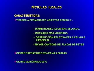 FÍSTULAS ILEALES

CARACTERÍSTICAS:
TIENDEN A PERMANECER ABIERTOS DEBIDO A :


             - DIÁMETRO DEL ILEON MAS DELGADO.
             - MOTILIDAD MÁS VIGOROSA.
              - OBSTRUCCIÓN RELATIVA DE LA VÁLVULA
                ILEOCECAL.
              - MAYOR CANTIDAD DE PLACAS DE PEYER


CIERRE ESPONTÁNEO 32% EN 40 A 60 DIAS.


CIERRE QUIRÚRGICO 68 %
 