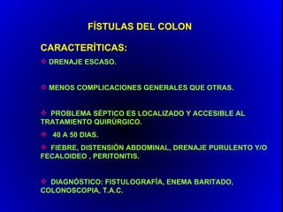 FÍSTULAS DEL COLON

CARACTERÍTICAS:
 DRENAJE ESCASO.


 MENOS COMPLICACIONES GENERALES QUE OTRAS.


 PROBLEMA SÉPTICO ES LOCALIZADO Y ACCESIBLE AL
TRATAMIENTO QUIRÚRGICO.
 40 A 50 DIAS.
 FIEBRE, DISTENSIÓN ABDOMINAL, DRENAJE PURULENTO Y/O
FECALOIDEO , PERITONITIS.


 DIAGNÓSTICO: FISTULOGRAFÍA, ENEMA BARITADO,
COLONOSCOPIA, T.A.C.
 