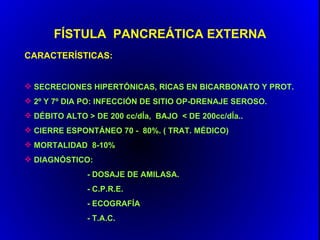 FÍSTULA PANCREÁTICA EXTERNA
CARACTERÍSTICAS:


 SECRECIONES HIPERTÓNICAS, RICAS EN BICARBONATO Y PROT.
 2º Y 7º DIA PO: INFECCIÓN DE SITIO OP-DRENAJE SEROSO.
 DÉBITO ALTO > DE 200 cc/dÍa, BAJO < DE 200cc/dÍa..
 CIERRE ESPONTÁNEO 70 - 80%. ( TRAT. MÉDICO)
 MORTALIDAD 8-10%
 DIAGNÓSTICO:
              - DOSAJE DE AMILASA.
              - C.P.R.E.
              - ECOGRAFÍA
              - T.A.C.
 