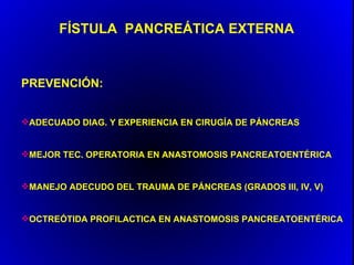 FÍSTULA PANCREÁTICA EXTERNA


PREVENCIÓN:


ADECUADO DIAG. Y EXPERIENCIA EN CIRUGÍA DE PÁNCREAS


MEJOR TEC. OPERATORIA EN ANASTOMOSIS PANCREATOENTÉRICA


MANEJO ADECUDO DEL TRAUMA DE PÁNCREAS (GRADOS III, IV, V)


OCTREÓTIDA PROFILACTICA EN ANASTOMOSIS PANCREATOENTÉRICA
 