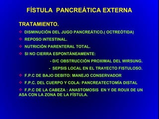 FÍSTULA PANCREÁTICA EXTERNA

TRATAMIENTO.
 DISMINUCIÓN DEL JUGO PANCREÁTICO.( OCTREÓTIDA)
 REPOSO INTESTINAL.
 NUTRICIÓN PARENTERAL TOTAL.
 SI NO CIERRA ESPONTÁNEAMENTE:
             - D/C OBSTRUCCIÓN PROXIMAL DEL WIRSUNG.
            - SEPSIS LOCAL EN EL TRAYECTO FISTULOSO.
 F.P.C DE BAJO DEBITO: MANEJO CONSERVADOR
 F.P.C. DEL CUERPO Y COLA: PANCREATECTOMÍA DISTAL
 F.P.C DE LA CABEZA : ANASTOMOSIS EN Y DE ROUX DE UN
ASA CON LA ZONA DE LA FÍSTULA.
 