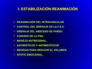 I- ESTABILIZACIÓN-REANIMACIÓN


 REANIMACIÓN DEL INTRAVASCULAR
 CONTROL DEL DRENAJE DE LA F.E.C.
 DRENAJE DEL ABSCESO DE PARED.
 CUIDADO DE LA PIEL.
 MANEJO NUTRICIONAL.
 ANTIBIÓTICOS Y ANTIMICÓTICOS
 MEDIDAS PARA REDUCIR EL VOLUMEN
 APOYO EMOCIONAL.
 