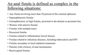 An anal fistula is defined as complex in the
following situations:
• Any fistula involving more than 30 percent of the external sphincter
• Suprasphincteric fistulas
• Extrasphincteric or high fistulas, proximal to the dentate or pectinate line
• Women with anterior fistulas
• Fistulas with multiple tracts
• Recurrent fistulas
• Fistulas related to inflammatory bowel disease
• Fistulas related to infectious diseases, including tuberculosis and HIV
• Fistulas secondary to local radiation treatments
• Patients with a history of anal incontinence
• Rectovaginal fistulas
 