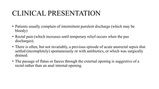 CLINICAL PRESENTATION
• Patients usually complain of intermittent purulent discharge (which may be
bloody)
• Rectal pain (which increases until temporary relief occurs when the pus
discharges).
• There is often, but not invariably, a previous episode of acute anorectal sepsis that
settled (incompletely) spontaneously or with antibiotics, or which was surgically
drained.
• The passage of flatus or faeces through the external opening is suggestive of a
rectal rather than an anal internal opening.
 
