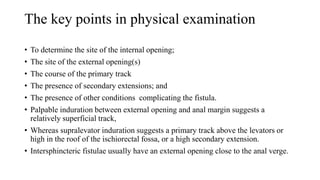 The key points in physical examination
• To determine the site of the internal opening;
• The site of the external opening(s)
• The course of the primary track
• The presence of secondary extensions; and
• The presence of other conditions complicating the fistula.
• Palpable induration between external opening and anal margin suggests a
relatively superficial track,
• Whereas supralevator induration suggests a primary track above the levators or
high in the roof of the ischiorectal fossa, or a high secondary extension.
• Intersphincteric fistulae usually have an external opening close to the anal verge.
 