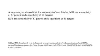A meta-analysis showed that, for assessment of anal fistulas, MRI has a sensitivity
of 87 percent and a specificity of 69 percent;
EUS has a sensitivity of 87 percent and a specificity of 43 percent
Siddiqui MR, Ashrafian H, et al. A diagnostic accuracy meta-analysis of endoanal ultrasound and MRI for
perianal fistula assessment. Dis Colon Rectum. 2012 May;55(5):576-85. doi: 10.1097/DCR.0b013e318249d26c.
PMID: 22513437.
 