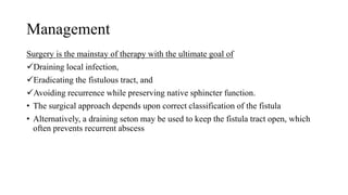 Management
Surgery is the mainstay of therapy with the ultimate goal of
Draining local infection,
Eradicating the fistulous tract, and
Avoiding recurrence while preserving native sphincter function.
• The surgical approach depends upon correct classification of the fistula
• Alternatively, a draining seton may be used to keep the fistula tract open, which
often prevents recurrent abscess
 