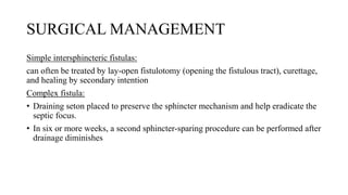 SURGICAL MANAGEMENT
Simple intersphincteric fistulas:
can often be treated by lay-open fistulotomy (opening the fistulous tract), curettage,
and healing by secondary intention
Complex fistula:
• Draining seton placed to preserve the sphincter mechanism and help eradicate the
septic focus.
• In six or more weeks, a second sphincter-sparing procedure can be performed after
drainage diminishes
 