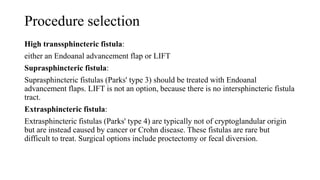Procedure selection
High transsphincteric fistula:
either an Endoanal advancement flap or LIFT
Suprasphincteric fistula:
Suprasphincteric fistulas (Parks' type 3) should be treated with Endoanal
advancement flaps. LIFT is not an option, because there is no intersphincteric fistula
tract.
Extrasphincteric fistula:
Extrasphincteric fistulas (Parks' type 4) are typically not of cryptoglandular origin
but are instead caused by cancer or Crohn disease. These fistulas are rare but
difficult to treat. Surgical options include proctectomy or fecal diversion.
 