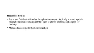 Recurrent fistula:
• Recurrent fistulas that involve the sphincter complex typically warrant a pelvic
magnetic resonance imaging (MRI) scan to clarify anatomy and a seton for
drainage.
• Managed according to their classification
 