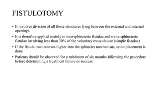 FISTULOTOMY
• It involves division of all those structures lying between the external and internal
openings.
• It is therefore applied mainly to intersphincteric fistulae and trans-sphincteric
fistulae involving less than 30% of the voluntary musculature (simple fistulae)
• If the fistula tract courses higher into the sphincter mechanism, seton placement is
done
• Patients should be observed for a minimum of six months following the procedure
before determining a treatment failure or success
 