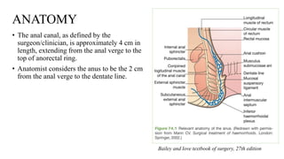 ANATOMY
• The anal canal, as defined by the
surgeon/clinician, is approximately 4 cm in
length, extending from the anal verge to the
top of anorectal ring.
• Anatomist considers the anus to be the 2 cm
from the anal verge to the dentate line.
Bailey and love textbook of surgery, 27th edition
 