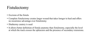 Fistulectomy
• Excision of the fistula
• Complete fistulectomy creates larger wound that takes lomger to heal and offers
no recurrence advantage over fistulotomy
• Diathermy cautery is used
• It allows better definition of fistula anatomy than fistulotomy, especially the level
at which the track crosses the sphincters and the presence of secondary extensions.
 