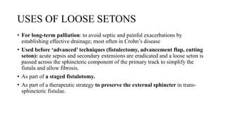 USES OF LOOSE SETONS
• For long-term palliation: to avoid septic and painful exacerbations by
establishing effective drainage; most often in Crohn’s disease
• Used before ‘advanced’ techniques (fistulectomy, advancement flap, cutting
seton): acute sepsis and secondary extensions are eradicated and a loose seton is
passed across the sphincteric component of the primary track to simplify the
fistula and allow fibrosis.
• As part of a staged fistulotomy.
• As part of a therapeutic strategy to preserve the external sphincter in trans-
sphincteric fistulae.
 