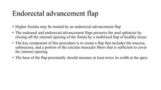 Endorectal advancement flap
• Higher fistulas may be treated by an endorectal advancement flap
• The endoanal and endorectal advancement flaps preserve the anal sphincter by
closing off the internal opening of the fistula by a mobilized flap of healthy tissue
• The key component of this procedure is to create a flap that includes the mucosa,
submucosa, and a portion of the circular muscular fibers that is sufficient to cover
the internal opening.
• The base of the flap proximally should measure at least twice its width at the apex.
 