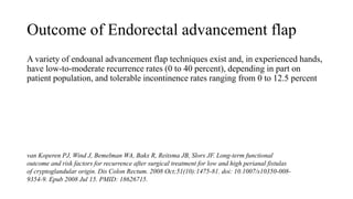 Outcome of Endorectal advancement flap
A variety of endoanal advancement flap techniques exist and, in experienced hands,
have low-to-moderate recurrence rates (0 to 40 percent), depending in part on
patient population, and tolerable incontinence rates ranging from 0 to 12.5 percent
van Koperen PJ, Wind J, Bemelman WA, Bakx R, Reitsma JB, Slors JF. Long-term functional
outcome and risk factors for recurrence after surgical treatment for low and high perianal fistulas
of cryptoglandular origin. Dis Colon Rectum. 2008 Oct;51(10):1475-81. doi: 10.1007/s10350-008-
9354-9. Epub 2008 Jul 15. PMID: 18626715.
 