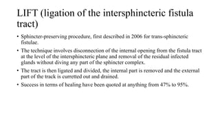 LIFT (ligation of the intersphincteric fistula
tract)
• Sphincter-preserving procedure, first described in 2006 for trans-sphincteric
fistulae.
• The technique involves disconnection of the internal opening from the fistula tract
at the level of the intersphincteric plane and removal of the residual infected
glands without diving any part of the sphincter complex.
• The tract is then ligated and divided, the internal part is removed and the external
part of the track is curretted out and drained.
• Success in terms of healing have been quoted at anything from 47% to 95%.
 