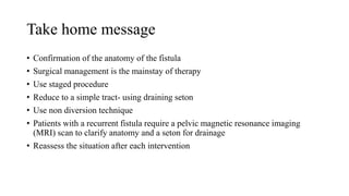 Take home message
• Confirmation of the anatomy of the fistula
• Surgical management is the mainstay of therapy
• Use staged procedure
• Reduce to a simple tract- using draining seton
• Use non diversion technique
• Patients with a recurrent fistula require a pelvic magnetic resonance imaging
(MRI) scan to clarify anatomy and a seton for drainage
• Reassess the situation after each intervention
 