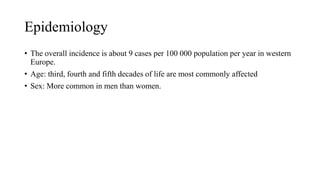 Epidemiology
• The overall incidence is about 9 cases per 100 000 population per year in western
Europe.
• Age: third, fourth and fifth decades of life are most commonly affected
• Sex: More common in men than women.
 