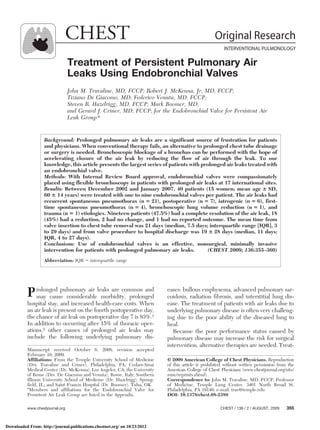 CHEST                                                                  Original Research
                                                                                                          INTERVENTIONAL PULMONOLOGY

                                  Treatment of Persistent Pulmonary Air
                                  Leaks Using Endobronchial Valves
                                  John M. Travaline, MD, FCCP; Robert J. McKenna, Jr, MD, FCCP;
                                  Tiziano De Giacomo, MD; Federico Venuta, MD, FCCP;
                                  Steven R. Hazelrigg, MD, FCCP; Mark Boomer, MD;
                                  and Gerard J. Criner, MD, FCCP; for the Endobronchial Valve for Persistent Air
                                  Leak Group*


                   Background: Prolonged pulmonary air leaks are a significant source of frustration for patients
                   and physicians. When conventional therapy fails, an alternative to prolonged chest tube drainage
                   or surgery is needed. Bronchoscopic blockage of a bronchus can be performed with the hope of
                   accelerating closure of the air leak by reducing the flow of air through the leak. To our
                   knowledge, this article presents the largest series of patients with prolonged air leaks treated with
                   an endobronchial valve.
                   Methods: With Internal Review Board approval, endobronchial valves were compassionately
                   placed using flexible bronchoscopy in patients with prolonged air leaks at 17 international sites.
                   Results: Between December 2002 and January 2007, 40 patients (15 women; mean age ؎ SD,
                   60 ؎ 14 years) were treated with one to nine endobronchial valves per patient. The air leaks had
                   recurrent spontaneous pneumothorax (n ‫ ,)12 ؍‬postoperative (n ‫ ,)7 ؍‬iatrogenic (n ‫ ,)6 ؍‬first-
                   time spontaneous pneumothorax (n ‫ ,)4 ؍‬bronchoscopic lung volume reduction (n ‫ ,)1 ؍‬and
                   trauma (n ‫ )1 ؍‬etiologies. Nineteen patients (47.5%) had a complete resolution of the air leak, 18
                   (45%) had a reduction, 2 had no change, and 1 had no reported outcome. The mean time from
                   valve insertion to chest tube removal was 21 days (median, 7.5 days; interquartile range [IQR], 3
                   to 29 days) and from valve procedure to hospital discharge was 19 ؎ 28 days (median, 11 days;
                   IQR, 4 to 27 days).
                   Conclusions: Use of endobronchial valves is an effective, nonsurgical, minimally invasive
                   intervention for patients with prolonged pulmonary air leaks.           (CHEST 2009; 136:355–360)
                   Abbreviation: IQR ϭ interquartile range




           P may cause considerableleaks are common and
             rolonged pulmonary air
                                     morbidity, prolonged
                                                                             eases: bullous emphysema, advanced pulmonary sar-
                                                                             coidosis, radiation fibrosis, and interstitial lung dis-
           hospital stay, and increased health-care costs. When              ease. The treatment of patients with air leaks due to
           an air leak is present on the fourth postoperative day,           underlying pulmonary disease is often very challeng-
           the chance of air leak on postoperative day 7 is 83%.1            ing due to the poor ability of the diseased lung to
           In addition to occurring after 15% of thoracic oper-              heal.
           ations,2 other causes of prolonged air leaks may                    Because the poor performance status caused by
           include the following underlying pulmonary dis-                   pulmonary disease may increase the risk for surgical
                                                                             intervention, alternative therapies are needed. Treat-
           Manuscript received October 6, 2008; revision accepted
           February 10, 2009.
           Affiliations: From the Temple University School of Medicine       © 2009 American College of Chest Physicians. Reproduction
           (Drs. Travaline and Criner), Philadelphia, PA; Cedars-Sinai       of this article is prohibited without written permission from the
           Medical Center (Dr. McKenna), Los Angeles, CA; the University     American College of Chest Physicians (www.chestjournal.org/site/
           of Rome (Drs. De Giacomo and Venuta), Rome, Italy; Southern       misc/reprints.xhtml).
           Illinois University School of Medicine (Dr. Hazelrigg), Spring-   Correspondence to: John M. Travaline, MD, FCCP, Professor
           field, IL; and Saint Francis Hospital (Dr. Boomer), Tulsa, OK.    of Medicine, Temple Lung Center, 3401 North Broad St,
           *Members and affiliations for the Endobronchial Valve for         Philadelphia, PA 19140; e-mail: trav@temple.edu
           Persistent Air Leak Group are listed in the Appendix.             DOI: 10.1378/chest.08-2389

           www.chestjournal.org                                                                         CHEST / 136 / 2 / AUGUST, 2009    355



Downloaded From: http://journal.publications.chestnet.org/ on 10/23/2012
 
