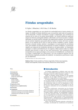 Fístulas urogenitales
G. Eglin, J. Blanchot, J.-M. Colas, C.-H. Rochat
Las fístulas urogenitales son una solución de continuidad entre el tracto urinario y la
vagina. Se dividen en fístulas obstétricas, que se encuentran sobre todo en los países en
vías de desarrollo, y fístulas secundarias a cirugía o radioterapia, que constituyen la
mayoría de los casos en los países desarrollados. Las fístulas obstétricas aparecen
después de distocias prolongadas debidas a diﬁcultades a la hora de acceder a cuidados
adecuados, ya sea por motivos culturales o de organización sanitaria. Son consecuencia
de una necrosis isquémica que puede afectar a todos los tramos del tracto urinario
pélvico. En la mayoría de los casos se trata de fístulas complejas o graves. Pueden
asociarse a lesiones rectales, uterinas o neurológicas. La causa puede ser una distocia
ósea, pero también una distocia de presentación en mujeres multíparas. Su prevención
requiere una mejora de las condiciones del parto en los países pobres. Su tratamiento
quirúrgico se realiza esencialmente por vía vaginal y deben ponerse todos los medios
posibles para llevarlo a cabo en una sola intervención. Este tratamiento debe
acompañarse de un apoyo psicológico y de un proceso de rehabilitación. Las fístulas tras
la cirugía o radioterapia son infrecuentes, con una incidencia máxima tras las
histerectomías ampliadas precedidas de irradiación. Su tratamiento suele llevarse a cabo
por vía abdominal.
© 2008 Elsevier Masson SAS. Todos los derechos reservados.
Palabras Clave: Fístulas obstétricas; Fístulas urogenitales; Fístulas vesicovaginales;
Fístulas uretrovaginales; Fístulas vesicouterinas; Destrucción uretral; Distocia
Plan
¶ Introducción 1
¶ Fisiopatología 2
Fístulas obstétricas 2
Fístulas por radioterapia 2
¶ Clasiﬁcación 3
Fístulas simples 3
Fístulas complejas 3
Fístulas graves 4
¶ Exploración física 5
¶ Exploraciones complementarias 5
¶ Prevención 5
¶ Tratamiento 6
Tratamiento preventivo de las fístulas obstétricas 6
Tratamiento quirúrgico de las fístulas obstétricas 6
Tratamiento de las fístulas tras cirugía 7
¶ Conclusión 7
■ Introducción
Las fístulas urogenitales se definen como una solu-
ción de continuidad organizada desde el punto de vista
histológico entre los tractos urinario y genital.
Según su etiología, pueden dividirse en dos grandes
categorías: las de origen obstétrico y las que aparecen
después de cirugía pélvica y/o radioterapia.
La inmensa mayoría de las fístulas obstétricas aparece
en los países donde los sistemas sanitarios no permiten
un tratamiento eficaz de la distocia, ya sea en el estado
de su detección como en el de su tratamiento; la inci-
dencia de la fístula obstétrica en estos países es uno de
los mejores indicadores de la accesibilidad al sistema
sanitario.
En estas condiciones, interesarse por las fístulas
obstétricas requiere tener en cuenta parámetros etnoló-
gicos, económicos y políticos que superan ampliamente
el ámbito médico habitual. Las posibilidades terapéuti-
cas de estas pacientes están, por definición, limitadas
por la incapacidad de las estructuras sanitarias locales, a
pesar de la ayuda que aportan varias instituciones
internacionales y organizaciones no gubernamentales
(ONG) para las que la salud maternoinfantil suele ser un
eje de acción prioritaria.
Tratar a este tipo de pacientes equivale a retroceder en
el tiempo, encontrando las condiciones de nacimiento
¶ E – 220-A-10
1Ginecología-Obstetricia
 