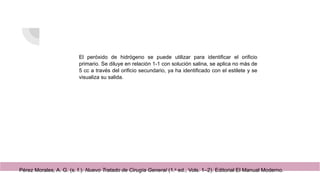 El peróxido de hidrógeno se puede utilizar para identificar el orificio
primario. Se diluye en relación 1-1 con solución salina, se aplica no más de
5 cc a través del orificio secundario, ya ha identificado con el estilete y se
visualiza su salida.
Pérez Morales, A. G. (s. f.). Nuevo Tratado de Cirugía General (1.a
ed., Vols. 1–2). Editorial El Manual Moderno.
 