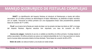 MANEJO QUIRURJICO DE FISTULAS COMPLEJAS
· VAAFT: La identificación del trayecto fistuloso al introducir el fístuloscopio a través del orificio
secundario. En el orificio primario se electrofulgura el tejido inflamatorio, se desbrida el tejido necrótico
con un cepillo. Traccionar el orificio primario con una engrapadora lineal. Este procedimiento presenta
tasas de curación de 71 a 85%.
· FiLaC: es el cierre de la fístula por medio de láser con la emisión de láser de diodo en 360° a lo largo
del trayecto fistuloso. Algunos estudios han reportado una tasa de curación de 65%.
· Avance de colgajo: mediante el uso de un estilete se identifica el orificio primario. Curetaje desde el
orificio secundario. El orificio primario se sutura con material absorbible de 2 a 0, hay que tener en mente
que la mucosa debe avanzarse distal a la línea dentada. Tiene tasas de curación de 66 a 87%.
· Setón de corte: se coloca el seton y se anuda con seda simple.
Pérez Morales, A. G. (s. f.). Nuevo Tratado de Cirugía General (1.a
ed., Vols. 1–2). Editorial El Manual Moderno.
 
