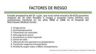 FACTORES DE RIESGO
Estudio prospectivo del Dr. Luján, que tuvo como muestra (N=610) pacientes
mayores de 16 años llevados a cirugía y tuvieron como mínimo una
anastomosis intestinal en los años 2006 al 2008 en el Hospital del
Morristown Medical Center.
1. Cirugía previa
2. Quimioterapia previa
3. Tratamiento con esteroides
4. Anticoagulación previa
5. Anastomosis en Colon Izquierdo
6. Cáncer de colon.
7. Infección de sitio operatorio en posoperatorio
8. Transfusión sanguínea intraoperatoria
9. Pérdida de sangre mayor a 400mL intraoperatorio.
Presentado por: Dra. Tania Gallardo, Dra. Paola Townsley, Dra. Celyvette Ruiz, Dr. Roger Vargas
 