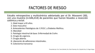FACTORES DE RIESGO
Estudio retrospectivo y multicéntrico adelantado por el Dr. Masoomi (30),
con una muestra (n=646,414) de pacientes que fueron llevados a resección
colónica y rectal.
1. Edad mayor a 65 años.
2. Sexo masculino
3. Antecedentes Patológicos de: E.P.O.C. y Diabetes Mellitus.
4. Obesidad
5. Patología intestinal de base: Enfermedad de Crohn.
6. Cirugía de urgencia.
7. Cirugía abierta.
8. Liberación de adhesiones intestinales.
9. Colectomía transversa
Presentado por: Dra. Tania Gallardo, Dra. Paola Townsley, Dra. Celyvette Ruiz, Dr. Roger Vargas
 
