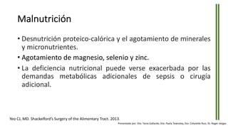 Malnutrición
• Desnutrición proteico-calórica y el agotamiento de minerales
y micronutrientes.
• Agotamiento de magnesio, selenio y zinc.
• La deficiencia nutricional puede verse exacerbada por las
demandas metabólicas adicionales de sepsis o cirugía
adicional.
Yeo CJ, MD. Shackelford’s Surgery of the Alimentary Tract. 2013.
Presentado por: Dra. Tania Gallardo, Dra. Paola Townsley, Dra. Celyvette Ruiz, Dr. Roger Vargas
 