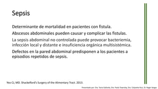 Sepsis
Determinante de mortalidad en pacientes con fistula.
Abscesos abdominales pueden causar y complicar las fistulas.
La sepsis abdominal no controlada puede provocar bacteriemia,
infección local y distante e insuficiencia orgánica multisistémica.
Defectos en la pared abdominal predisponen a los pacientes a
episodios repetidos de sepsis.
Yeo CJ, MD. Shackelford’s Surgery of the Alimentary Tract. 2013.
Presentado por: Dra. Tania Gallardo, Dra. Paola Townsley, Dra. Celyvette Ruiz, Dr. Roger Vargas
 
