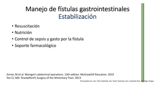 Manejo de fístulas gastrointestinales
Estabilización
• Resuscitación
• Nutrición
• Control de sepsis y gasto por la fístula
• Soporte farmacológico
Zinner, M et al. Maingot’s abdominal operations. 13th edition. McGrawGill Education. 2019
Yeo CJ, MD. Shackelford’s Surgery of the Alimentary Tract. 2013.
Presentado por: Dra. Tania Gallardo, Dra. Paola Townsley, Dra. Celyvette Ruiz, Dr. Roger Vargas
 
