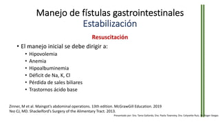 Manejo de fístulas gastrointestinales
Estabilización
Resuscitación
• El manejo inicial se debe dirigir a:
• Hipovolemia
• Anemia
• Hipoalbuminemia
• Déficit de Na, K, Cl
• Pérdida de sales biliares
• Trastornos ácido base
Zinner, M et al. Maingot’s abdominal operations. 13th edition. McGrawGill Education. 2019
Yeo CJ, MD. Shackelford’s Surgery of the Alimentary Tract. 2013.
Presentado por: Dra. Tania Gallardo, Dra. Paola Townsley, Dra. Celyvette Ruiz, Dr. Roger Vargas
 