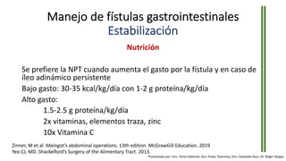 Manejo de fístulas gastrointestinales
Estabilización
Nutrición
Se prefiere la NPT cuando aumenta el gasto por la fístula y en caso de
íleo adinámico persistente
Bajo gasto: 30-35 kcal/kg/día con 1-2 g proteína/kg/día
Alto gasto:
1.5-2.5 g proteína/kg/día
2x vitaminas, elementos traza, zinc
10x Vitamina C
Zinner, M et al. Maingot’s abdominal operations. 13th edition. McGrawGill Education. 2019
Yeo CJ, MD. Shackelford’s Surgery of the Alimentary Tract. 2013.
Presentado por: Dra. Tania Gallardo, Dra. Paola Townsley, Dra. Celyvette Ruiz, Dr. Roger Vargas
 