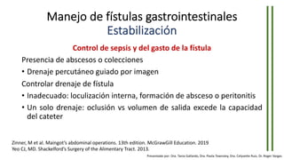 Manejo de fístulas gastrointestinales
Estabilización
Control de sepsis y del gasto de la fístula
Presencia de abscesos o colecciones
• Drenaje percutáneo guiado por imagen
Controlar drenaje de fístula
• Inadecuado: loculización interna, formación de absceso o peritonitis
• Un solo drenaje: oclusión vs volumen de salida excede la capacidad
del cateter
Zinner, M et al. Maingot’s abdominal operations. 13th edition. McGrawGill Education. 2019
Yeo CJ, MD. Shackelford’s Surgery of the Alimentary Tract. 2013.
Presentado por: Dra. Tania Gallardo, Dra. Paola Townsley, Dra. Celyvette Ruiz, Dr. Roger Vargas
 