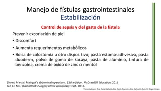 Manejo de fístulas gastrointestinales
Estabilización
Control de sepsis y del gasto de la fístula
Prevenir excoriación de piel
• Discomfort
• Aumenta requerimentos metabólicos
• Bolsa de colostomía u otro dispositivo; pasta estoma-adhvesiva, pasta
duoderm, polvo de goma de karaya, pasta de aluminio, tintura de
benzoína, crema de óxido de zinc o mentol
Zinner, M et al. Maingot’s abdominal operations. 13th edition. McGrawGill Education. 2019
Yeo CJ, MD. Shackelford’s Surgery of the Alimentary Tract. 2013.
Presentado por: Dra. Tania Gallardo, Dra. Paola Townsley, Dra. Celyvette Ruiz, Dr. Roger Vargas
 
