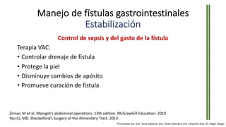 Manejo de fístulas gastrointestinales
Estabilización
Control de sepsis y del gasto de la fístula
Terapia VAC:
• Controlar drenaje de fístula
• Protege la piel
• Disminuye cambios de apósito
• Promueve curación de fístula
Zinner, M et al. Maingot’s abdominal operations. 13th edition. McGrawGill Education. 2019
Yeo CJ, MD. Shackelford’s Surgery of the Alimentary Tract. 2013.
Presentado por: Dra. Tania Gallardo, Dra. Paola Townsley, Dra. Celyvette Ruiz, Dr. Roger Vargas
 
