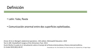 Definición
• Latín: Tubo, flauta
• Comunicación anormal entre dos superficies epitelizadas.
Zinner, M et al. Maingot’s abdominal operations. 13th edition. McGrawGill Education. 2019
Yeo CJ, MD. Shackelford’s Surgery of the Alimentary Tract. 2013.
Durán Muñoz Cruzado et al. Actualización sobre el manejo de la fístula enterocutánea y fístula enteroatmosférica.
Cir Andal 2019;30(1):40-47. Presentado por: Dra. Tania Gallardo, Dra. Paola Townsley, Dra. Celyvette Ruiz, Dr. Roger Vargas
 