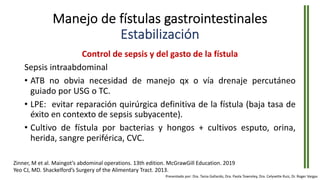 Manejo de fístulas gastrointestinales
Estabilización
Control de sepsis y del gasto de la fístula
Sepsis intraabdominal
• ATB no obvia necesidad de manejo qx o vía drenaje percutáneo
guiado por USG o TC.
• LPE: evitar reparación quirúrgica definitiva de la fístula (baja tasa de
éxito en contexto de sepsis subyacente).
• Cultivo de fístula por bacterias y hongos + cultivos esputo, orina,
herida, sangre periférica, CVC.
Zinner, M et al. Maingot’s abdominal operations. 13th edition. McGrawGill Education. 2019
Yeo CJ, MD. Shackelford’s Surgery of the Alimentary Tract. 2013.
Presentado por: Dra. Tania Gallardo, Dra. Paola Townsley, Dra. Celyvette Ruiz, Dr. Roger Vargas
 