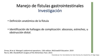 Manejo de fístulas gastrointestinales
Investigación
• Definición anatómica de la fístula
• Identificación de hallazgos de complicación: abscesos, estrechez, u
obstrucción distal.
Zinner, M et al. Maingot’s abdominal operations. 13th edition. McGrawGill Education. 2019
Yeo CJ, MD. Shackelford’s Surgery of the Alimentary Tract. 2013.
Presentado por: Dra. Tania Gallardo, Dra. Paola Townsley, Dra. Celyvette Ruiz, Dr. Roger Vargas
 