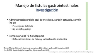 Manejo de fístulas gastrointestinales
Investigación
• Administración oral de azul de metileno, carbón activado, carmín
índigo
• Presencia de la fistula
• No identifica origen
• Primera prueba à fistulograma
• Define dimensiones de fístula y su localización anatómica
Zinner, M et al. Maingot’s abdominal operations. 13th edition. McGrawGill Education. 2019
Yeo CJ, MD. Shackelford’s Surgery of the Alimentary Tract. 2013.
Presentado por: Dra. Tania Gallardo, Dra. Paola Townsley, Dra. Celyvette Ruiz, Dr. Roger Vargas
 