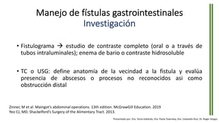 Manejo de fístulas gastrointestinales
Investigación
• Fistulograma à estudio de contraste completo (oral o a través de
tubos intraluminales); enema de bario o contraste hidrosoluble
• TC o USG: define anatomía de la vecindad a la fistula y evalúa
presencia de abscesos o procesos no reconocidos asi como
obstrucción distal
Zinner, M et al. Maingot’s abdominal operations. 13th edition. McGrawGill Education. 2019
Yeo CJ, MD. Shackelford’s Surgery of the Alimentary Tract. 2013.
Presentado por: Dra. Tania Gallardo, Dra. Paola Townsley, Dra. Celyvette Ruiz, Dr. Roger Vargas
 