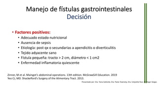 Manejo de fístulas gastrointestinales
Decisión
• Factores positivos:
• Adecuado estado nutricional
• Ausencia de sepsis
• Etiología: post qx o secundarias a apendicitis o diverticulitis
• Tejido adyacente sano
• Fístula pequeña: tracto > 2 cm, diámetro < 1 cm2
• Enfermedad inflamatoria quiescente
Zinner, M et al. Maingot’s abdominal operations. 13th edition. McGrawGill Education. 2019
Yeo CJ, MD. Shackelford’s Surgery of the Alimentary Tract. 2013.
Presentado por: Dra. Tania Gallardo, Dra. Paola Townsley, Dra. Celyvette Ruiz, Dr. Roger Vargas
 