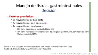 Manejo de fístulas gastrointestinales
Decisión
• Factores pronósticos:
• 3x mayor: fístula de bajo gasto
• 5x mayor: fístulas post operatorios
• 2x mayor: fístulas duodenales
• 33% cierre espontáneo, mortalidad total 36%
• 63% cierre fístulas duodenales laterales de alto gasto (1480 mL/día, con media de cierre
29 días, mortalidad 15%)
Zinner, M et al. Maingot’s abdominal operations. 13th edition. McGrawGill Education. 2019
Yeo CJ, MD. Shackelford’s Surgery of the Alimentary Tract. 2013.
Presentado por: Dra. Tania Gallardo, Dra. Paola Townsley, Dra. Celyvette Ruiz, Dr. Roger Vargas
 