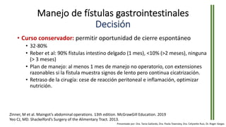 Manejo de fístulas gastrointestinales
Decisión
• Curso conservador: permitir oportunidad de cierre espontáneo
• 32-80%
• Reber et al: 90% fístulas intestino delgado (1 mes), <10% (>2 meses), ninguna
(> 3 meses)
• Plan de manejo: al menos 1 mes de manejo no operatorio, con extensiones
razonables si la fístula muestra signos de lento pero continua cicatrización.
• Retraso de la cirugía: cese de reacción peritoneal e inflamación, optimizar
nutrición.
Zinner, M et al. Maingot’s abdominal operations. 13th edition. McGrawGill Education. 2019
Yeo CJ, MD. Shackelford’s Surgery of the Alimentary Tract. 2013.
Presentado por: Dra. Tania Gallardo, Dra. Paola Townsley, Dra. Celyvette Ruiz, Dr. Roger Vargas
 