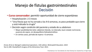 Manejo de fístulas gastrointestinales
Decisión
• Curso conservador: permitir oportunidad de cierre espontáneo
• Hospitalización: 2-3 meses
• “Una fístula que no ha cerrado a las 4-6 semanas, es poco probable que cierre
y está indicada la cirugía”
• Decisión según condición del paciente y estado de su abdomen
• Mayor posibilidad de éxito: abdomen blando, no indurado, buen estado nutricional,
ausencia de sepsis, sin desequilibrio hidroelectrolítico
• En ciertos casos, periodo de espera > 6 semanas
Zinner, M et al. Maingot’s abdominal operations. 13th edition. McGrawGill Education. 2019
Yeo CJ, MD. Shackelford’s Surgery of the Alimentary Tract. 2013.
Presentado por: Dra. Tania Gallardo, Dra. Paola Townsley, Dra. Celyvette Ruiz, Dr. Roger Vargas
 