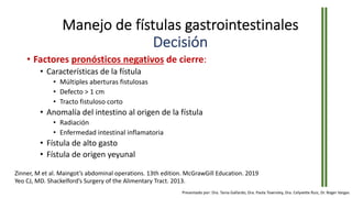 • Factores pronósticos negativos de cierre:
• Características de la fístula
• Múltiples aberturas fistulosas
• Defecto > 1 cm
• Tracto fistuloso corto
• Anomalía del intestino al origen de la fístula
• Radiación
• Enfermedad intestinal inflamatoria
• Fístula de alto gasto
• Fístula de origen yeyunal
Zinner, M et al. Maingot’s abdominal operations. 13th edition. McGrawGill Education. 2019
Yeo CJ, MD. Shackelford’s Surgery of the Alimentary Tract. 2013.
Manejo de fístulas gastrointestinales
Decisión
Presentado por: Dra. Tania Gallardo, Dra. Paola Townsley, Dra. Celyvette Ruiz, Dr. Roger Vargas
 